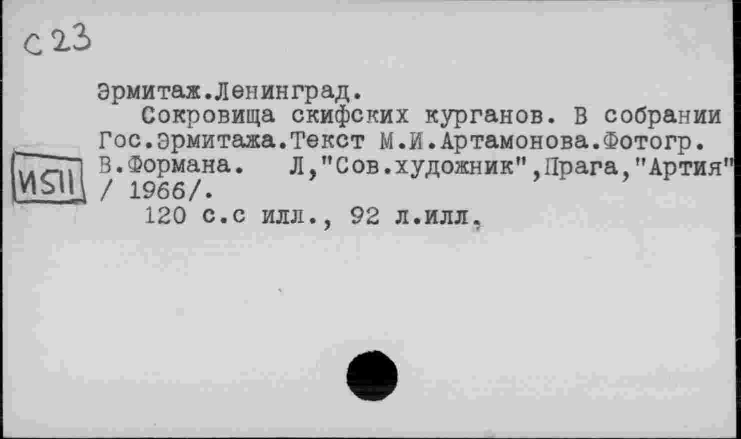 ﻿С 2.3
И9І
Эрмитаж.Лейинград.
Сокровища скифских курганов. В собрании
Гос.эрмитажа.Текст М.й.Артамонова.Фотогр.
В.Формана. Л,"Сов.художник”.Прага,"Артия / 1966/.
120 с.с илл., 92 л.илл.
7	<